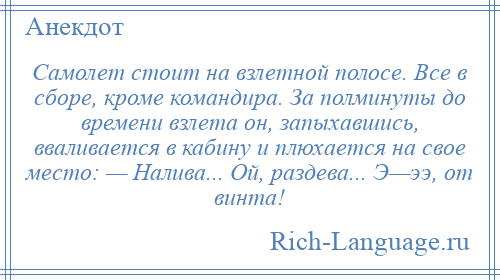 
    Самолет стоит на взлетной полосе. Все в сборе, кроме командира. За полминуты до времени взлета он, запыхавшись, вваливается в кабину и плюхается на свое место: — Налива... Ой, раздева... Э—ээ, от винта!