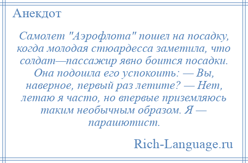 
    Самолет Аэрофлота пошел на посадку, когда молодая стюардесса заметила, что солдат—пассажир явно боится посадки. Она подошла его успокоить: — Вы, наверное, первый раз летите? — Нет, летаю я часто, но впервые приземляюсь таким необычным образом. Я — парашютист.