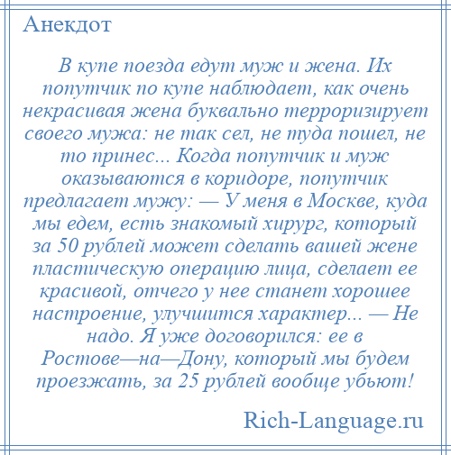 
    В купе поезда едут муж и жена. Их попутчик по купе наблюдает, как очень некрасивая жена буквально терроризирует своего мужа: не так сел, не туда пошел, не то принес... Когда попутчик и муж оказываются в коридоре, попутчик предлагает мужу: — У меня в Москве, куда мы едем, есть знакомый хирург, который за 50 рублей может сделать вашей жене пластическую операцию лица, сделает ее красивой, отчего у нее станет хорошее настроение, улучшится характер... — Не надо. Я уже договорился: ее в Ростове—на—Дону, который мы будем проезжать, за 25 рублей вообще убьют!