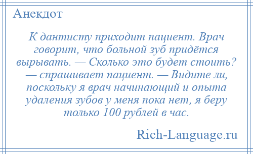 
    К дантисту приходит пациент. Врач говорит, что больной зуб придётся вырывать. — Сколько это будет стоить? — спрашивает пациент. — Видите ли, поскольку я врач начинающий и опыта удаления зубов у меня пока нет, я беру только 100 рублей в час.