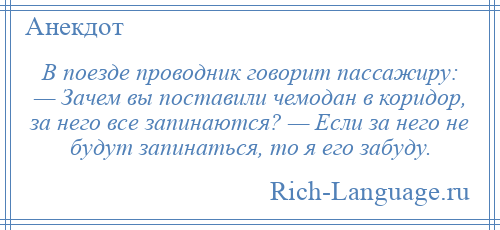 
    В поезде проводник говорит пассажиру: — Зачем вы поставили чемодан в коридор, за него все запинаются? — Если за него не будут запинаться, то я его забуду.