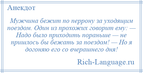 
    Мужчина бежит по перрону за уходящим поездом. Один из прохожих говорит ему: — Надо было приходить пораньше — не пришлось бы бежать за поездом! — Но я догоняю его со вчерашнего дня!