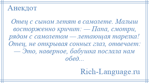 
    Отец с сыном летят в самолете. Малыш восторженно кричит: — Папа, смотри, рядом с самолетом — летающая тарелка! Отец, не открывая сонных глаз, отвечает: — Это, наверное, бабушка послала нам обед...