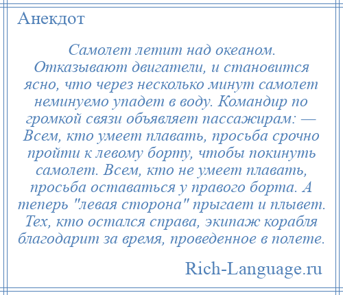 
    Самолет летит над океаном. Отказывают двигатели, и становится ясно, что через несколько минут самолет неминуемо упадет в воду. Командир по громкой связи объявляет пассажирам: — Всем, кто умеет плавать, просьба срочно пройти к левому борту, чтобы покинуть самолет. Всем, кто не умеет плавать, просьба оставаться у правого борта. А теперь левая сторона прыгает и плывет. Тех, кто остался справа, экипаж корабля благодарит за время, проведенное в полете.