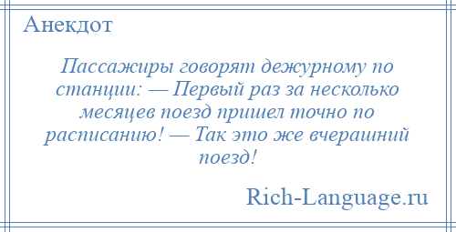 
    Пассажиры говорят дежурному по станции: — Первый раз за несколько месяцев поезд пришел точно по расписанию! — Так это же вчерашний поезд!
