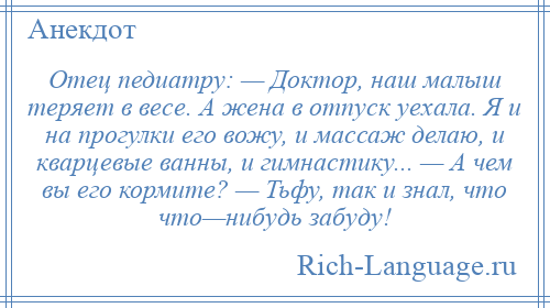 
    Отец педиатру: — Доктор, наш малыш теряет в весе. А жена в отпуск уехала. Я и на прогулки его вожу, и массаж делаю, и кварцевые ванны, и гимнастику... — А чем вы его кормите? — Тьфу, так и знал, что что—нибудь забуду!