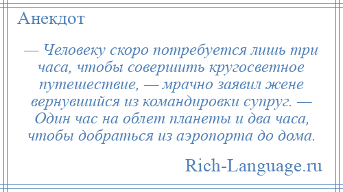 
    — Человеку скоро потребуется лишь три часа, чтобы совершить кругосветное путешествие, — мрачно заявил жене вернувшийся из командировки супруг. — Один час на облет планеты и два часа, чтобы добраться из аэропорта до дома.