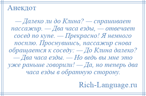 
    — Далеко ли до Клина? — спрашивает пассажир. — Два часа езды, — отвечает сосед по купе. — Прекрасно! Я немного посплю. Проснувшись, пассажир снова обращается к соседу: — До Клина далеко? — Два часа езды. — Но ведь вы мне это уже раньше говорили! — Да, но теперь два часа езды в обратную сторону.