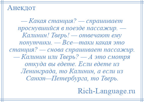 
    — Какая станция? — спрашивает проснувшийся в поезде пассажир. — Калинин! Тверь! — отвечают ему попутчики. — Все—таки какая это станция? — снова спрашивает пассажир. — Калинин или Тверь? — А это смотря откуда вы едете. Если едете из Ленинграда, то Калинин, а если из Санкт—Петербурга, то Тверь.