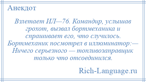 
    Взлетает ИЛ—76. Командир, услышав грохот, вызвал бортмеханика и спрашивает его, что случилось. Бортмеханик посмотрел в иллюминатор:— Ничего серьезного — топливозаправщик только что отсоединился.