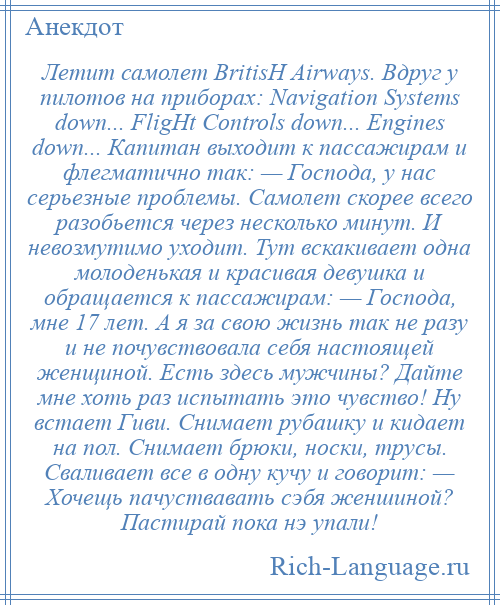 
    Летит самолет BritisН Airways. Вдруг у пилотов на приборах: Navigation Systems down... FligНt Controls down... Engines down... Капитан выходит к пассажирам и флегматично так: — Господа, у нас серьезные проблемы. Самолет скорее всего разобьется через несколько минут. И невозмутимо уходит. Тут вскакивает одна молоденькая и красивая девушка и обращается к пассажирам: — Господа, мне 17 лет. А я за свою жизнь так не разу и не почувствовала себя настоящей женщиной. Есть здесь мужчины? Дайте мне хоть раз испытать это чувство! Ну встает Гиви. Снимает рубашку и кидает на пол. Снимает брюки, носки, трусы. Сваливает все в одну кучу и говорит: — Хочещь пачуствавать сэбя женшиной? Пастирай пока нэ упали!