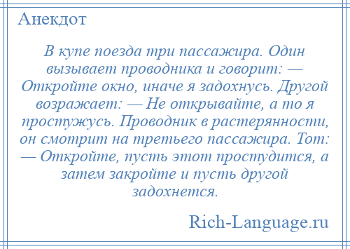 
    В купе поезда три пассажира. Один вызывает проводника и говорит: — Откройте окно, иначе я задохнусь. Другой возражает: — Не открывайте, а то я простужусь. Проводник в растерянности, он смотрит на третьего пассажира. Тот: — Откройте, пусть этот простудится, а затем закройте и пусть другой задохнется.