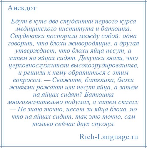 
    Едут в купе две студентки первого курса медицинского института и батюшка. Студентки поспорили между собой: одна говорит, что блохи живородящие, а другая утверждает, что блохи яйца несут, а затем на яйцах сидят. Девушки знали, что церковнослужители высокоэрудированные, и решили к нему обратиться с этим вопросом. — Скажите, батюшка, блохи живыми рожают или несут яйца, а затем на яйцах сидят? Батюшка многозначительно подумал, а затем сказал: — Не знаю точно, несет ли яйца блоха, но что на яйцах сидит, так это точно, сам только сейчас двух спугнул.