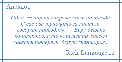 
    Одна женщина впервые едет на поезде. — С вас два тридцать за постель, — говорит проводник. — Беру десять комплектов, а то в магазинах совсем совесть потеряли, дерут втридорога.
