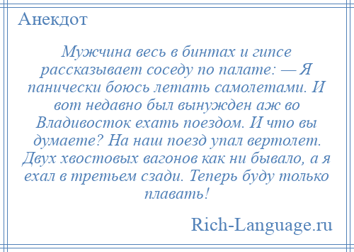 
    Мужчина весь в бинтах и гипсе рассказывает соседу по палате: — Я панически боюсь летать самолетами. И вот недавно был вынужден аж во Владивосток ехать поездом. И что вы думаете? На наш поезд упал вертолет. Двух хвостовых вагонов как ни бывало, а я ехал в третьем сзади. Теперь буду только плавать!