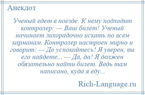 
    Ученый едет в поезде. К нему подходит контролер: — Ваш билет! Ученый начинает лихорадочно искать по всем карманам. Контролер настроен мирно и говорит: — До успокойтесь! Я уверен, вы его найдете... — Да, да! Я должен обязательно найти билет. Ведь там написано, куда я еду...