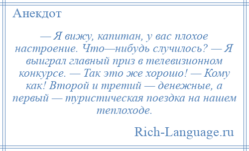 
    — Я вижу, капитан, у вас плохое настроение. Что—нибудь случилось? — Я выиграл главный приз в телевизионном конкурсе. — Так это же хорошо! — Кому как! Второй и третий — денежные, а первый — туристическая поездка на нашем теплоходе.