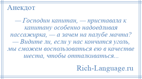 
    — Господин капитан, — приставала к капитану особенно надоедливая пассажирка, — а зачем на палубе мачта? — Видите ли, если у нас кончится уголь, мы сможем воспользоваться ею в качестве шеста, чтобы отталкиваться...