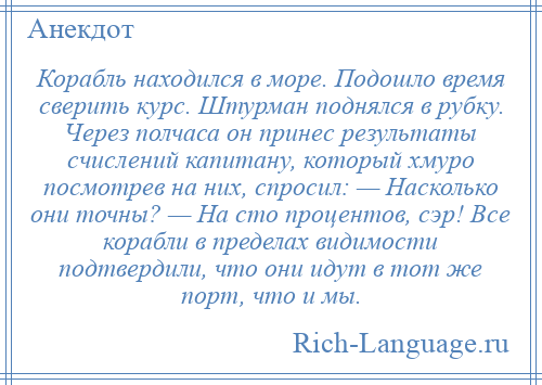 
    Корабль находился в море. Подошло время сверить курс. Штурман поднялся в рубку. Через полчаса он принес результаты счислений капитану, который хмуро посмотрев на них, спросил: — Насколько они точны? — На сто процентов, сэр! Все корабли в пределах видимости подтвердили, что они идут в тот же порт, что и мы.