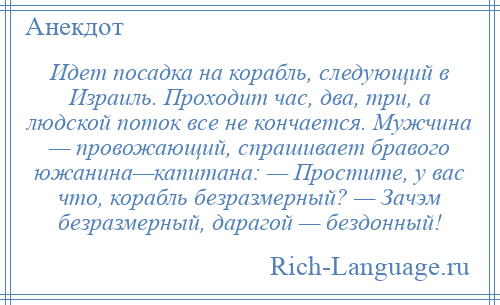 
    Идет посадка на корабль, следующий в Израиль. Проходит час, два, три, а людской поток все не кончается. Мужчина — провожающий, спрашивает бравого южанина—капитана: — Простите, у вас что, корабль безразмерный? — Зачэм безразмерный, дарагой — бездонный!