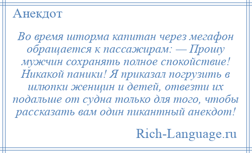 
    Во время шторма капитан через мегафон обращается к пассажирам: — Прошу мужчин сохранять полное спокойствие! Никакой паники! Я приказал погрузить в шлюпки женщин и детей, отвезти их подальше от судна только для того, чтобы рассказать вам один пикантный анекдот!