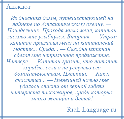 
    Из дневника дамы, путешествующей на лайнере по Атлантическому океану. — Понедельник. Проходя мимо меня, капитан ласково мне улыбнулся. Вторник. — Утром капитан пригласил меня на капитанский мостик... Среда... — Сегодня капитан сделал мне неприличное предложение. Четверг. — Капитан грозит, что потопит корабль, если я не уступлю его домогательствам. Пятница. — Как я счастлива... — Нынешней ночью мне удалось спасти от верной гибели четыреста пассажиров, среди которых много женщин и детей!