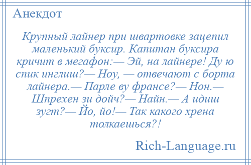 
    Крупный лайнер при швартовке зацепил маленький буксир. Капитан буксира кричит в мегафон:— Эй, на лайнере! Ду ю спик инглиш?— Ноу, — отвечают с борта лайнера.— Парле ву франсе?— Нон.— Шпрехен зи дойч?— Найн.— А идиш зугт?— Йо, йо!— Так какого хрена толкаешься?!