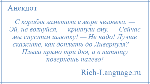 
    С корабля заметили в море человека. — Эй, не волнуйся, — крикнули ему. — Сейчас мы спустим шлюпку! — Не надо! Лучше скажите, как доплыть до Ливерпуля? — Плыви прямо три дня, а в пятницу повернешь налево!