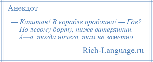 
    — Капитан! В корабле пробоина! — Где? — По левому борту, ниже ватерлинии. — А—а, тогда ничего, там не заметно.