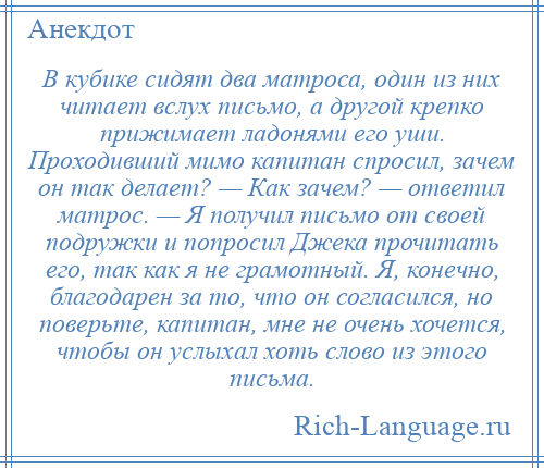 
    В кубике сидят два матроса, один из них читает вслух письмо, а другой крепко прижимает ладонями его уши. Проходивший мимо капитан спросил, зачем он так делает? — Как зачем? — ответил матрос. — Я получил письмо от своей подружки и попросил Джека прочитать его, так как я не грамотный. Я, конечно, благодарен за то, что он согласился, но поверьте, капитан, мне не очень хочется, чтобы он услыхал хоть слово из этого письма.