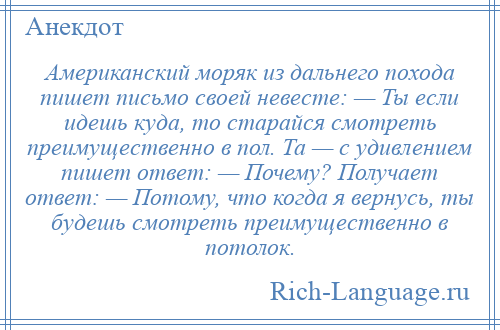 
    Американский моряк из дальнего похода пишет письмо своей невесте: — Ты если идешь куда, то старайся смотреть преимущественно в пол. Та — с удивлением пишет ответ: — Почему? Получает ответ: — Потому, что когда я вернусь, ты будешь смотреть преимущественно в потолок.