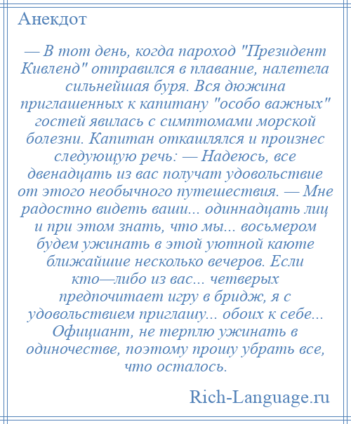 
    — В тот день, когда пароход Президент Кивленд отправился в плавание, налетела сильнейшая буря. Вся дюжина приглашенных к капитану особо важных гостей явилась с симптомами морской болезни. Капитан откашлялся и произнес следующую речь: — Надеюсь, все двенадцать из вас получат удовольствие от этого необычного путешествия. — Мне радостно видеть ваши... одиннадцать лиц и при этом знать, что мы... восьмером будем ужинать в этой уютной каюте ближайшие несколько вечеров. Если кто—либо из вас... четверых предпочитает игру в бридж, я с удовольствием приглашу... обоих к себе... Официант, не терплю ужинать в одиночестве, поэтому прошу убрать все, что осталось.