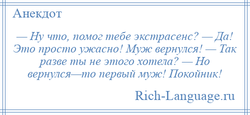 
    — Ну что, помог тебе экстрасенс? — Да! Это просто ужасно! Муж вернулся! — Так разве ты не этого хотела? — Но вернулся—то первый муж! Покойник!