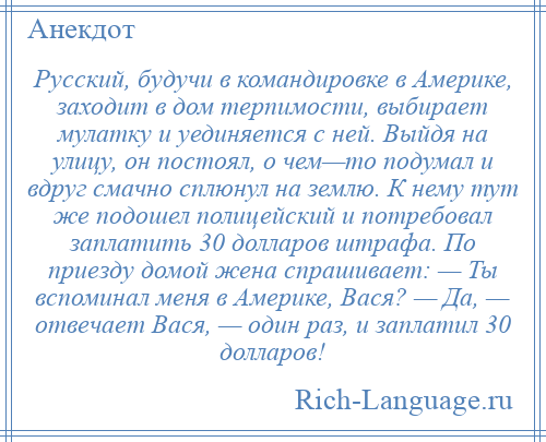 
    Русский, будучи в командировке в Америке, заходит в дом терпимости, выбирает мулатку и уединяется с ней. Выйдя на улицу, он постоял, о чем—то подумал и вдруг смачно сплюнул на землю. К нему тут же подошел полицейский и потребовал заплатить 30 долларов штрафа. По приезду домой жена спрашивает: — Ты вспоминал меня в Америке, Вася? — Да, — отвечает Вася, — один раз, и заплатил 30 долларов!