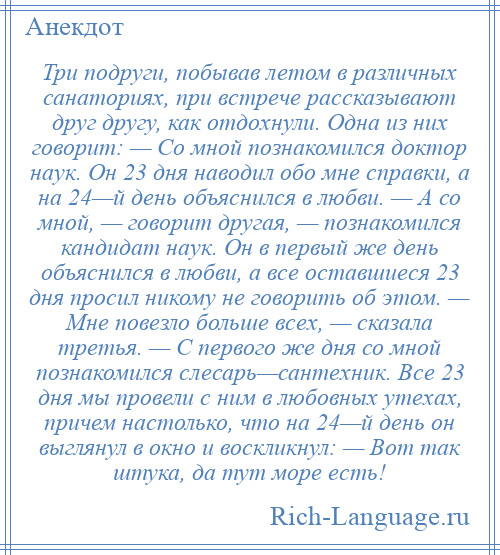 
    Три подруги, побывав летом в различных санаториях, при встрече рассказывают друг другу, как отдохнули. Одна из них говорит: — Со мной познакомился доктор наук. Он 23 дня наводил обо мне справки, а на 24—й день объяснился в любви. — А со мной, — говорит другая, — познакомился кандидат наук. Он в первый же день объяснился в любви, а все оставшиеся 23 дня просил никому не говорить об этом. — Мне повезло больше всех, — сказала третья. — С первого же дня со мной познакомился слесарь—сантехник. Все 23 дня мы провели с ним в любовных утехах, причем настолько, что на 24—й день он выглянул в окно и воскликнул: — Вот так штука, да тут море есть!