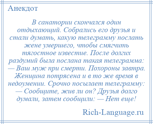 
    В санатории скончался один отдыхающий. Собрались его друзья и стали думать, какую телеграмму послать жене умершего, чтобы смягчить тягостное известие. После долгих раздумий была послана такая телеграмма: — Ваш муж при смерти. Похороны завтра. Женщина потрясена и в то же время в недоумении. Срочно посылает телеграмму: — Сообщите, жив ли он? Друзья долго думали, затем сообщили: — Нет еще!