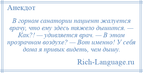 
    В горном санатории пациент жалуется врачу, что ему здесь тяжело дышится. — Как?! — удивляется врач. — В этом прозрачном воздухе? — Вот именно! У себя дома я привык видеть, чем дышу.