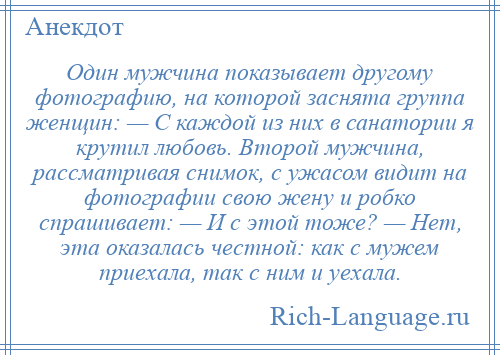 
    Один мужчина показывает другому фотографию, на которой заснята группа женщин: — С каждой из них в санатории я крутил любовь. Второй мужчина, рассматривая снимок, с ужасом видит на фотографии свою жену и робко спрашивает: — И с этой тоже? — Нет, эта оказалась честной: как с мужем приехала, так с ним и уехала.