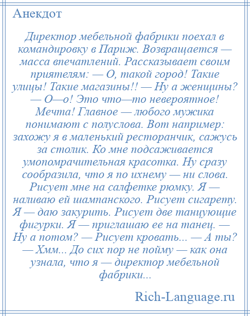 
    Директор мебельной фабрики поехал в командировку в Париж. Возвращается — масса впечатлений. Рассказывает своим приятелям: — О, такой город! Такие улицы! Такие магазины!! — Ну а женщины? — О—о! Это что—то невероятное! Мечта! Главное — любого мужика понимают с полуслова. Вот например: захожу я в маленький ресторанчик, сажусь за столик. Ко мне подсаживается умопомрачительная красотка. Ну сразу сообразила, что я по ихнему — ни слова. Рисует мне на салфетке рюмку. Я — наливаю ей шампанского. Рисует сигарету. Я — даю закурить. Рисует две танцующие фигурки. Я — приглашаю ее на танец. — Ну а потом? — Рисует кровать... — А ты? — Хмм... До сих пор не пойму — как она узнала, что я — директор мебельной фабрики...