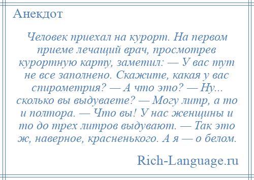 
    Человек приехал на курорт. На первом приеме лечащий врач, просмотрев курортную карту, заметил: — У вас тут не все заполнено. Скажите, какая у вас спирометрия? — А что это? — Ну... сколько вы выдуваете? — Могу литр, а то и полтора. — Что вы! У нас женщины и то до трех литров выдувают. — Так это ж, наверное, красненького. А я — о белом.