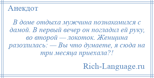
    В доме отдыха мужчина познакомился с дамой. В первый вечер он погладил ей руку, во второй — локоток. Женщина разозлилась: — Вы что думаете, я сюда на три месяца приехала?!