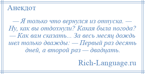 
    — Я только что вернулся из отпуска. — Ну, как вы отдохнули? Какая была погода? — Как вам сказать... За весь месяц дождь шел только дважды: — Первый раз десять дней, а второй раз — двадцать.