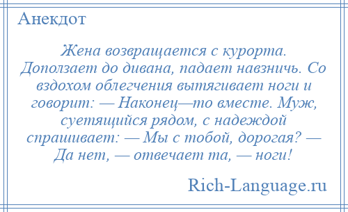 
    Жена возвращается с курорта. Доползает до дивана, падает навзничь. Со вздохом облегчения вытягивает ноги и говорит: — Наконец—то вместе. Муж, суетящийся рядом, с надеждой спрашивает: — Мы с тобой, дорогая? — Да нет, — отвечает та, — ноги!