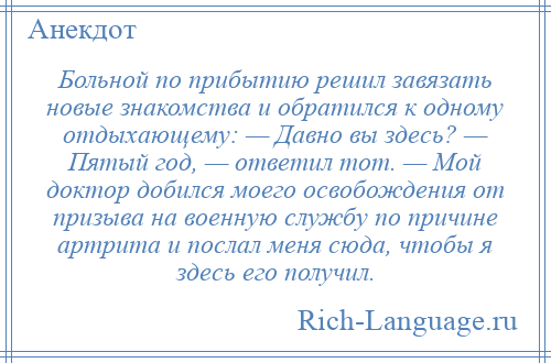 
    Больной по прибытию решил завязать новые знакомства и обратился к одному отдыхающему: — Давно вы здесь? — Пятый год, — ответил тот. — Мой доктор добился моего освобождения от призыва на военную службу по причине артрита и послал меня сюда, чтобы я здесь его получил.