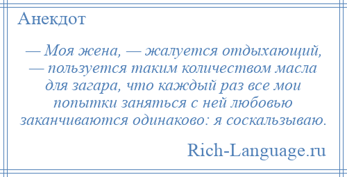 
    — Моя жена, — жалуется отдыхающий, — пользуется таким количеством масла для загара, что каждый раз все мои попытки заняться с ней любовью заканчиваются одинаково: я соскальзываю.