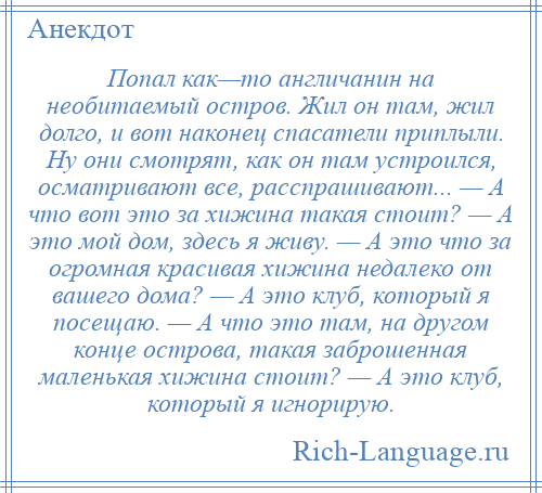 
    Попал как—то англичанин на необитаемый остров. Жил он там, жил долго, и вот наконец спасатели приплыли. Ну они смотрят, как он там устроился, осматривают все, расспрашивают... — А что вот это за хижина такая стоит? — А это мой дом, здесь я живу. — А это что за огромная красивая хижина недалеко от вашего дома? — А это клуб, который я посещаю. — А что это там, на другом конце острова, такая заброшенная маленькая хижина стоит? — А это клуб, который я игнорирую.