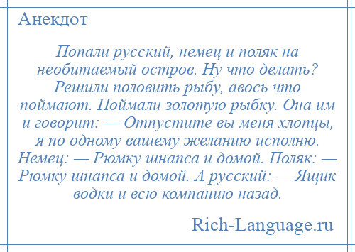 
    Попали русский, немец и поляк на необитаемый остров. Ну что делать? Решили половить рыбу, авось что поймают. Поймали золотую рыбку. Она им и говорит: — Отпустите вы меня хлопцы, я по одному вашему желанию исполню. Немец: — Рюмку шнапса и домой. Поляк: — Рюмку шнапса и домой. А русский: — Ящик водки и всю компанию назад.