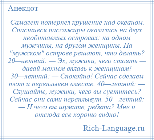 
    Самолет потерпел крушение над океаном. Спасшиеся пассажиры оказались на двух необитаемых островах: на одном мужчины, на другом женщины. На мужском острове решают, что делать? 20—летний: — Эх, мужики, чего стоять — давай махнем вплавь к женщинам! 30—летний: — Спокойно! Сейчас сделаем плот и переплывем вместе. 40—летний: — Слушайте, мужики, чего вы суетитесь? Сейчас они сами переплывут. 50—летний: — И чего вы шумите, ребята? Мне и отсюда все хорошо видно!