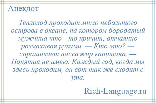 
    Теплоход проходит мимо небольшого острова в океане, на котором бородатый мужчина что—то кричит, отчаянно размахивая руками. — Кто это? — спрашивает пассажир капитана. — Понятия не имею. Каждый год, когда мы здесь проходим, он вот так же сходит с ума.