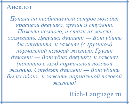 
    Попали на необитаемый остров молодая красивая девушка, грузин и студент. Пожили немного, и стали их мысли одолевать. Девушка думает: — Вот убить бы студента, и заживу (с грузином) нормальной половой жизнью. Грузин думает: — Вот убью девушку, и заживу (понятно с кем) нормальной половой жизнью. Студент думает: — Вот убить бы их обоих, и зажить нормальной половой жизнью!